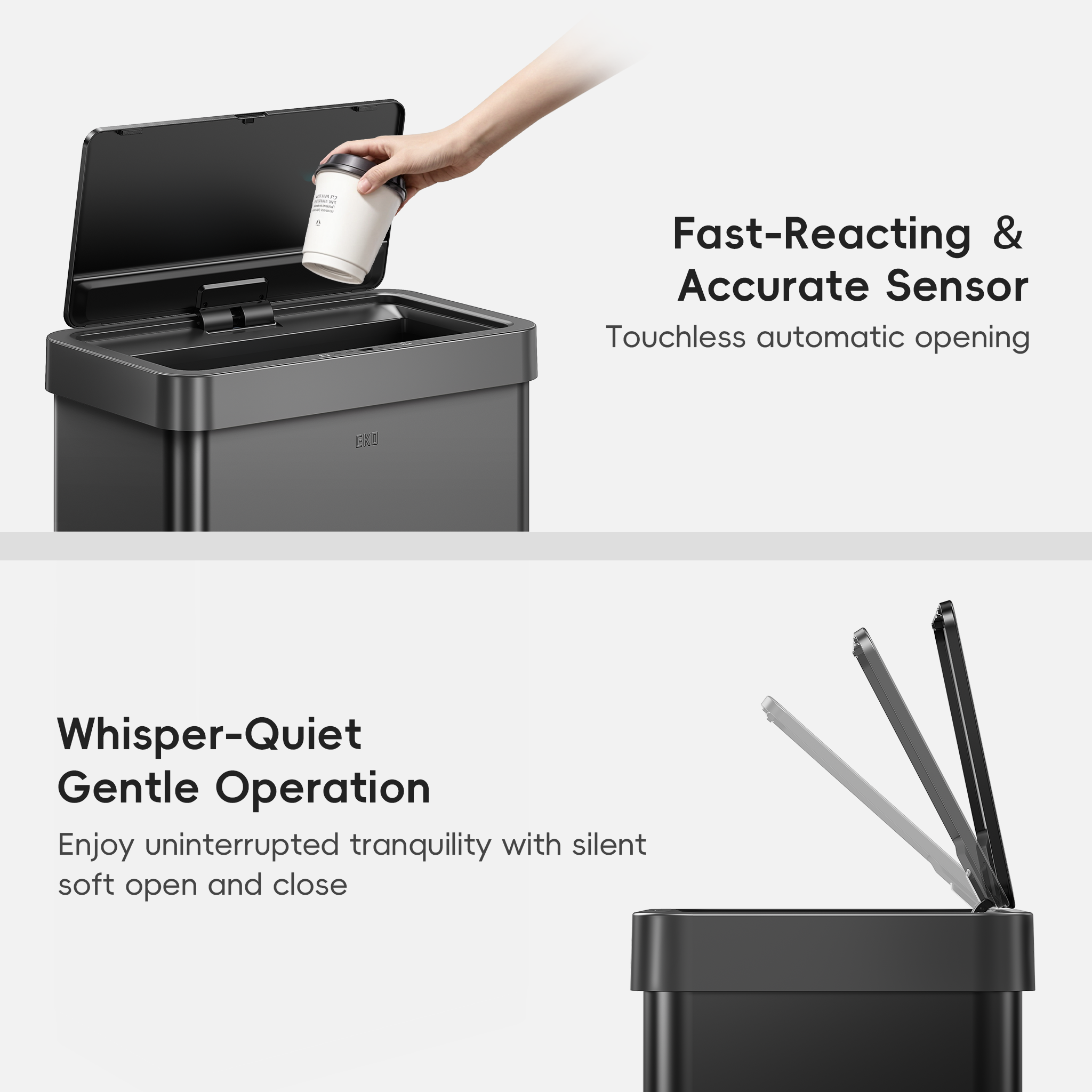 EKO Trash Can Featuring Fast-Reacting & Accurate Sensor Touchless automatic opening. Whisper-Quiet Gentle Operation Enjoy uninterrupted tranquility with silent soft open and close.